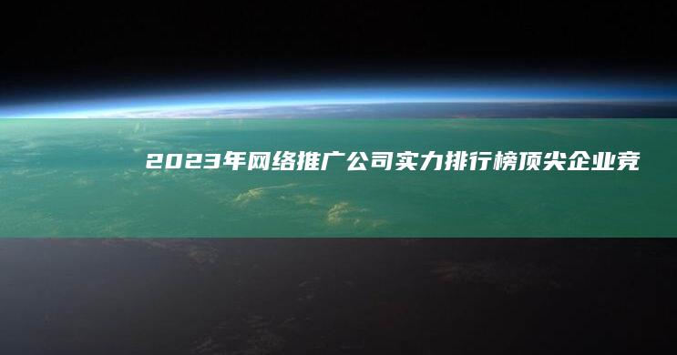 2023年网络推广公司实力排行榜：顶尖企业竞争力解析